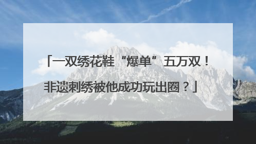 一双绣花鞋“爆单”五万双！非遗刺绣被他成功玩出圈？