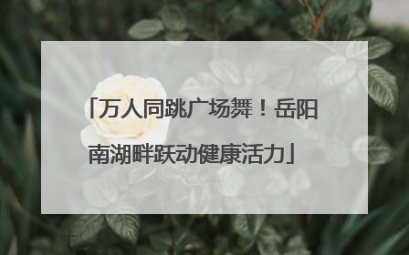万人同跳广场舞！岳阳南湖畔跃动健康活力