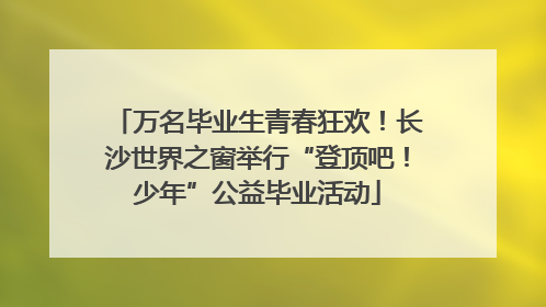 万名毕业生青春狂欢！长沙世界之窗举行“登顶吧！少年”公益毕业活动