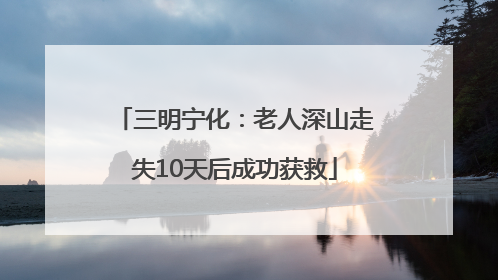 三明宁化：老人深山走失10天后成功获救