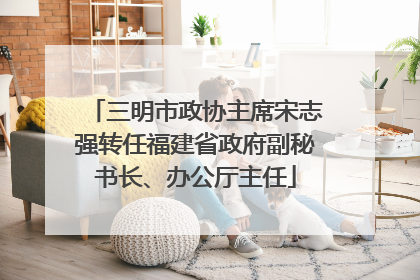 三明市政协主席宋志强转任福建省政府副秘书长、办公厅主任