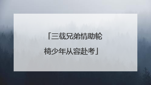 三载兄弟情助轮椅少年从容赴考