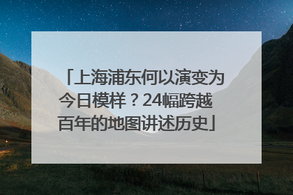 上海浦东何以演变为今日模样？24幅跨越百年的地图讲述历史