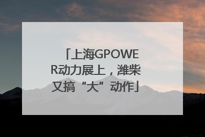 上海GPOWER动力展上,潍柴又搞“大”动作