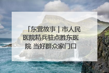 东营故事｜市人民医院精兵驻点胜东医院 当好群众家门口健康守护者