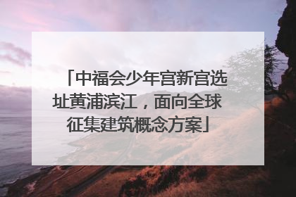 中福会少年宫新宫选址黄浦滨江，面向全球征集建筑概念方案