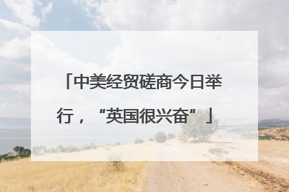中美经贸磋商今日举行，“英国很兴奋”