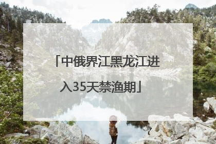 中俄界江黑龙江进入35天禁渔期