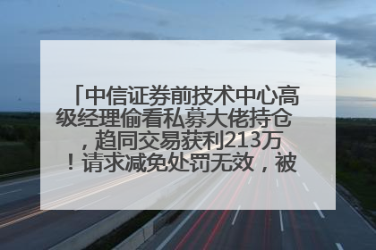 中信证券前技术中心高级经理偷看私募大佬持仓，趋同交易获利213万！请求减免处罚无效，被罚没426万