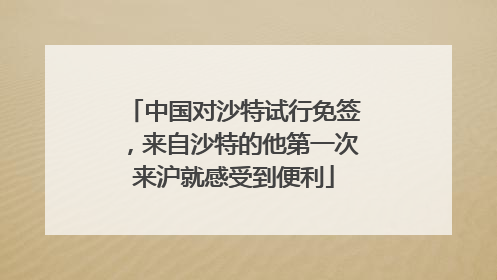 中国对沙特试行免签，来自沙特的他第一次来沪就感受到便利
