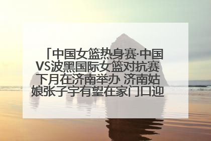 中国女篮热身赛·中国VS波黑国际女篮对抗赛下月在济南举办 济南姑娘张子宇有望在家门口迎来国家队首秀