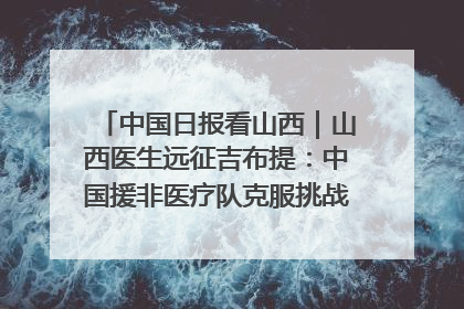 中国日报看山西｜山西医生远征吉布提：中国援非医疗队克服挑战救助非洲患者