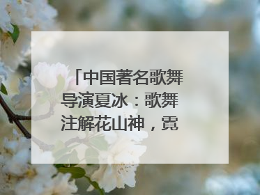 中国著名歌舞导演夏冰：歌舞注解花山神，霓裳漫卷九黎云