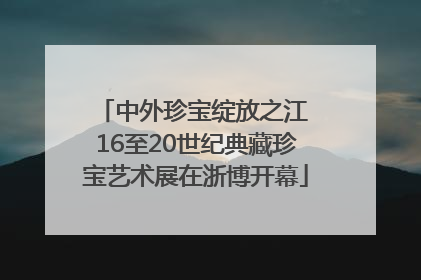 中外珍宝绽放之江 16至20世纪典藏珍宝艺术展在浙博开幕