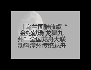 乌兰图雅放歌“金蛇献瑞 龙舞九州”全国龙舟大联动暨漳州传统龙舟邀请赛开幕式