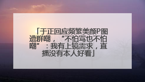 于正回应频繁美颜P图遭群嘲，“不怕骂也不怕嘲”：我有上镜需求，直播没有本人好看
