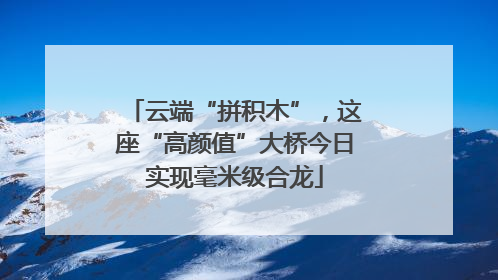 云端“拼积木”，这座“高颜值”大桥今日实现毫米级合龙