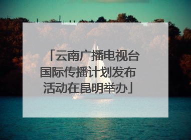 云南广播电视台国际传播计划发布活动在昆明举办