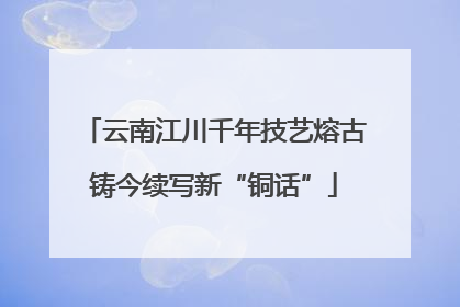 云南江川千年技艺熔古铸今续写新“铜话”