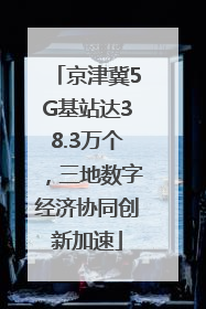 京津冀5G基站达38.3万个，三地数字经济协同创新加速