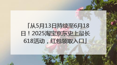 从5月13日持续至6月18日！2025淘宝京东史上最长618活动，红包领取入口