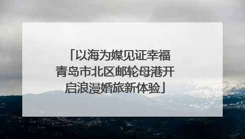 以海为媒见证幸福 青岛市北区邮轮母港开启浪漫婚旅新体验