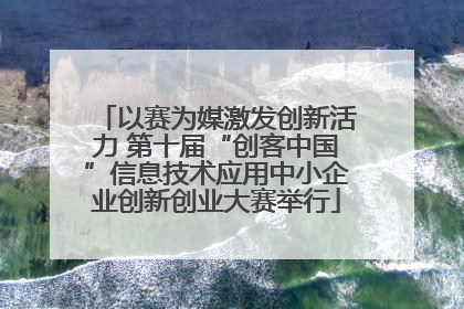 以赛为媒激发创新活力 第十届“创客中国”信息技术应用中小企业创新创业大赛举行