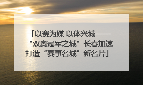 以赛为媒 以体兴城——“双奥冠军之城”长春加速打造“赛事名城”新名片