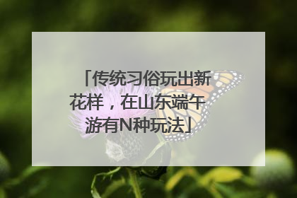 传统习俗玩出新花样，在山东端午游有N种玩法
