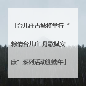 台儿庄古城将举行“粽情台儿庄 舟歌赋安康”系列活动迎端午