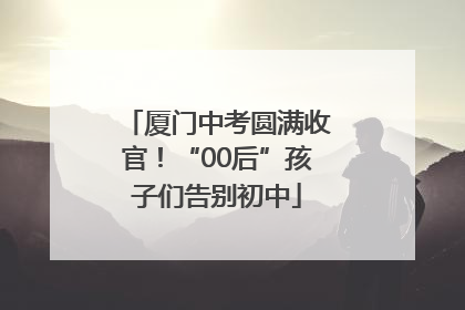 厦门中考圆满收官！“00后”孩子们告别初中