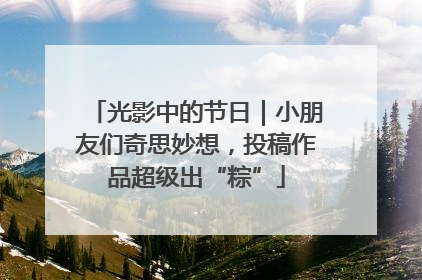 光影中的节日｜小朋友们奇思妙想，投稿作品超级出“粽”