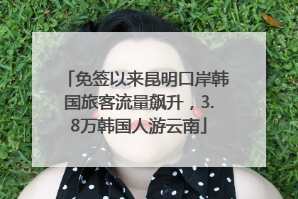 免签以来昆明口岸韩国旅客流量飙升，3.8万韩国人游云南