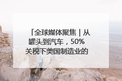 全球媒体聚焦｜从罐头到汽车，50%关税下美国制造业的“生死劫”