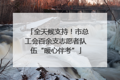 全天候支持！市总工会百余支志愿者队伍“暖心伴考”