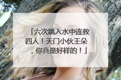 六次跳入水中连救四人！天门小伙王朵，你真是好样的！