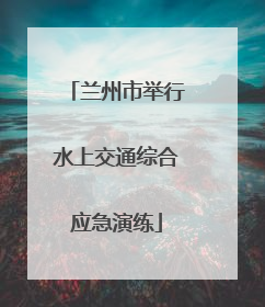 兰州市举行水上交通综合应急演练