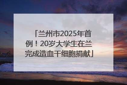 兰州市2025年首例！20岁大学生在兰完成造血干细胞捐献