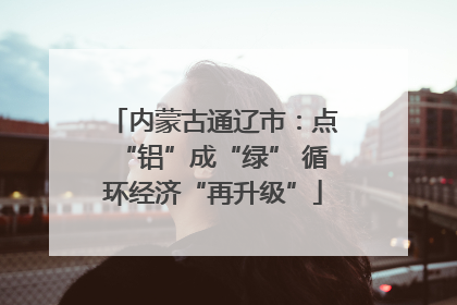 内蒙古通辽市：点“铝”成“绿” 循环经济“再升级”