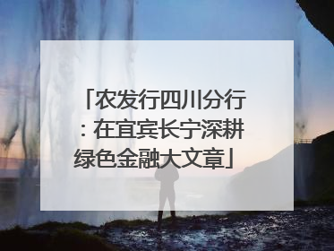 农发行四川分行：在宜宾长宁深耕绿色金融大文章