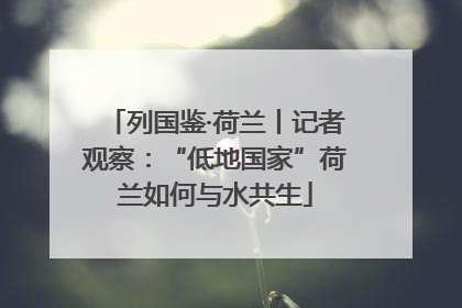 列国鉴·荷兰丨记者观察：“低地国家”荷兰如何与水共生