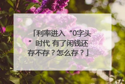利率进入“0字头”时代 有了闲钱还存不存？怎么存？