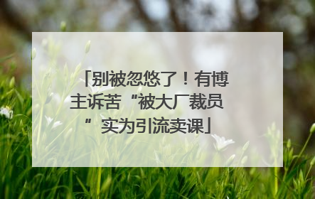 别被忽悠了！有博主诉苦“被大厂裁员”实为引流卖课