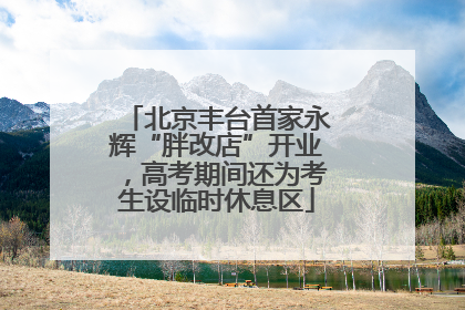 北京丰台首家永辉“胖改店”开业，高考期间还为考生设临时休息区