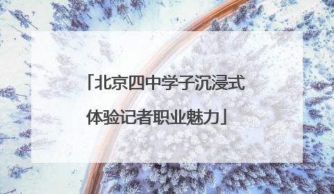 北京四中学子沉浸式体验记者职业魅力
