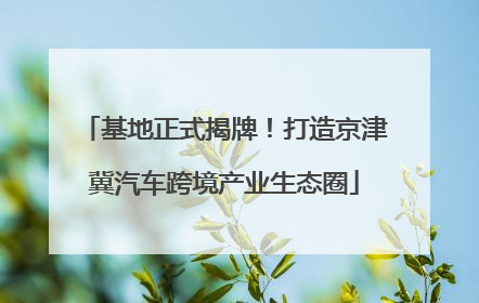 基地正式揭牌！打造京津冀汽车跨境产业生态圈