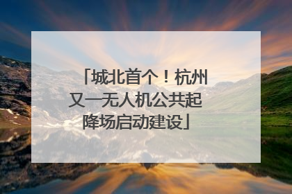 城北首个！杭州又一无人机公共起降场启动建设