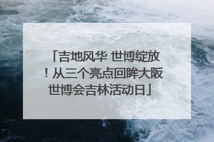 吉地风华 世博绽放！从三个亮点回眸大阪世博会吉林活动日