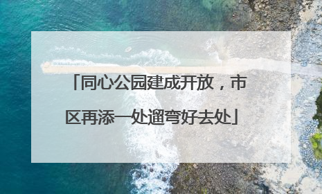 同心公园建成开放，市区再添一处遛弯好去处