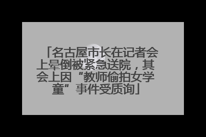名古屋市长在记者会上晕倒被紧急送院，其会上因“教师偷拍女学童”事件受质询